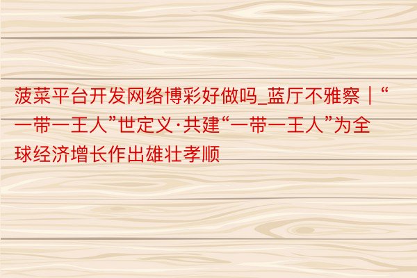 菠菜平台开发网络博彩好做吗_蓝厅不雅察|“一带一王人”世定义·共建“一带一王人”为全球经济增长作出雄壮孝顺