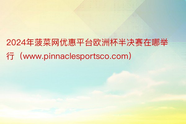 2024年菠菜网优惠平台欧洲杯半决赛在哪举行(www.pinnaclesportsco.com)